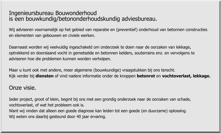 Ingenieursbureau Bouwonderhoud  is een bouwkundig/betononderhoudskundig adviesbureau.  Wij adviseren voornamelijk op het gebied van reparatie en (preventief) onderhoud van betonnen constructies  en elementen van gebouwen en civiele werken.  Daarnaast worden wij veelvuldig ingeschakeld om onderzoek te doen naar de oorzaken van lekkage,  optrekkend en doorslaand vocht in gemetselde en betonnen kelders, souterrains enz. en vervolgens te  adviseren hoe die problemen kunnen worden verholpen.  Maar u kunt ook met andere, meer algemene (bouwkundige) vraagstukken bij ons terecht.  Kijk verder bij diensten of vind nadere informatie onder de knoppen betonrot en vochtoverlast, lekkage.  Onze visie.  Ieder project, groot of klein, begint bij ons met een grondig onderzoek naar de oorzaken van schade,  vochtoverlast, of wat het probleem ook is.  Want wij vinden dat alleen een goede diagnose kan leiden tot een goede (en duurzame) oplossing. Wij weten ons daarbij gesteund door 40 jaar ervaring.