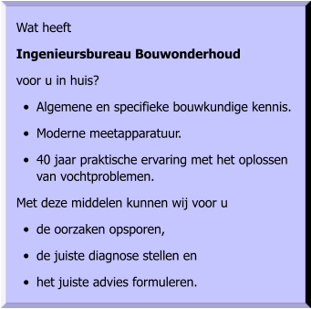 Wat heeft  Ingenieursbureau Bouwonderhoud  voor u in huis? •	Algemene en specifieke bouwkundige kennis. •	Moderne meetapparatuur. •	40 jaar praktische ervaring met het oplossen van vochtproblemen. Met deze middelen kunnen wij voor u •	de oorzaken opsporen, •	de juiste diagnose stellen en •	het juiste advies formuleren.